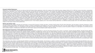 Forward-Looking Statements
Statements in this presentation that are not historical facts are forward-looking statements, within the meaning of the Private Securities Litigation Reform Act of 1995 and involve risks and/or uncertainties,
including those described in the Company's public filings with the Securities and Exchange Commission. The Company has based forward-looking statements on management’s current expectations and
assumptions and not on historical facts. Examples of these statements include, but are not limited to, the Company’s expectations regarding future results (including REVPAR and other guidance), the
payment of any future cash dividends on the Company’s common stock, its ability to generate future cash flow growth and to execute on future development and other projects (including the opening of MGM
COTAI), amounts the Company expects to spend capital expenditures and investments, expectations regarding Las Vegas convention line up and other market or industry trends, and the Company’s ability to
execute its strategic plans and improve its financial flexibility. These forward-looking statements involve a number of risks and uncertainties. Among the important factors that could cause actual results to
differ materially from those indicated in such forward-looking statements include effects of economic conditions and market conditions in the markets in which the Company operates and competition with
other destination travel locations throughout the United States and the world, the design, timing and costs of expansion projects, risks relating to international operations, permits, licenses, financings,
approvals and other contingencies in connection with growth in new or existing jurisdictions and additional risks and uncertainties described in the Company’s Form 10-K, Form 10-Q and Form 8-K reports
(including all amendments to those reports). In providing forward-looking statements, the Company is not undertaking any duty or obligation to update these statements publicly as a result of new
information, future events or otherwise, except as required by law. If the Company updates one or more forward-looking statements, no inference should be drawn that it will make additional updates with
respect to those other forward-looking statements.
Market and Industry Data
This presentation also contains estimates and information concerning the Company’s industry and peers, including market position and fair share information, that are based on industry publications, reports
and peer company public filings. This information involves a number of assumptions and limitations, and you are cautioned not to rely on or give undue weight to this information. The Company has not
independently verified the accuracy or completeness of the data contained in these industry publications, reports or filings. The industry in which we operate is subject to a high degree of uncertainty and risk
due to variety of factors, including those described in the “Risk Factors” section of the Company’s public filings with the SEC.
Note Regarding Presentation of Non-GAAP Financial Measures
This presentation includes certain “non-GAAP financial measures” as defined in Regulation G under the Securities Exchange Act of 1934, as amended, including Adjusted EBITDA, Adjusted Property EBITDA,
Same-store Adjusted Property EBITDA and Adjusted Property EBITDAR. Schedules that reconcile the non-GAAP financial measures to the most directly comparable financial measures calculated and
presented in accordance with Generally Accepted Accounting Principles in the United States are included in our earnings releases that have been furnished with the SEC and are available on our website at
www.mgmresorts.com. In addition, this presentation includes Las Vegas Strip Normalized Net Revenues, Las Vegas Strip Normalized Adjusted Property EBITDA and Las Vegas Strip Normalized Adjusted
Property EBITDA Margin. For a reconciliation of these normalized non-GAAP results see Slide 18 and the reconciliations provided in the Company’s earnings releases. The following presentation also contains a
range for projected Adjusted EBITDA margins for the 2017 fiscal year. The Company is unable to provide a quantitative reconciliation of projected Adjusted EBITDA (which it would use to calculate the
margins) to net income (loss) because the Company cannot reliably forecast gains or losses on sale or consolidation transactions, accelerated depreciation, impairment charges, gains or losses on retirement
of debt and variations in effective tax rate, which are difficult to predict and estimate and are primarily dependent on future events. Please note that the unavailable reconciling items could significantly impact
the Company’s future financial results.
This presentation also contains projected Adjusted EBITDA as reported by securities analysts. The Company is unable to provide a quantitative reconciliation of the projected Adjusted EBITDA to net income
(loss) because this information was generated by analysts and is not based on management models or internal financial information. The Company is providing this information solely to demonstrate what
management of the Company believes to be a market anomaly and the Company is not claiming the calculated values would be realized in a sale of the assets or businesses reference, nor do the calculations
reflect any impact of taxes, control premiums or other factors that could affect the net value realized by the Company in such a transaction. Rather, the Company is presenting its analysis of publicly
available reports prepared by securities analysts (without endorsing nor adopting any of the views, analysis or analytical methodologies utilized by these analysts, which differ from the Company’s and which
differences could be material) and stock trading prices for other publicly traded gaming companies that suggest that there is a significant difference of implied valuations between the Company’s domestic
gaming business and its peer group. The Company’s actual results may differ materially from the projections reported by securities analysts.
 