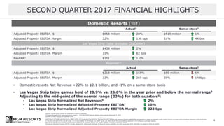 1 Results include a $36 million tax settlement benefit to Borgata
2 Excludes Borgata which was acquired on August 1, 2016 and MGM National Harbor which opened December 8, 2016
3 RevPAR is hotel revenue per available room
4 Regional includes MGM Grand Detroit, Beau Rivage, Gold Strike Tunica, Borgata and MGM National Harbor
5 Normalized non-GAAP financial results reflect actual Las Vegas Strip Net Revenue, Adjusted Property EBITDA and Adjusted Property EBITDA Margin adjusted to reflect an estimate of the impact had the Las Vegas Strip properties achieved a hold percentage
of 23%, the mid-point of the normal range. For a reconciliation of normalized non-GAAP results see Slide 18 and the reconciliations provided in the Company’s earnings releases
6 Normalized Net Revenue includes an adjustment reflecting an estimate of discounts, which estimate is based on historical results
7 Normalized Adjusted Property EBITDA includes adjustments reflecting an estimate of discounts, taxes, bad debt and other expenses, which estimates are based on historical results
SECOND QUARTER 2017 FINANCIAL HIGHLIGHTS
4
Domestic Resorts (YoY)
Actual1 Same-store2
Adjusted Property EBITDA $ $658 million 28% $519 million 1%
Adjusted Property EBITDA Margin 32% 136 bps 31% 44 bps
Las Vegas Strip (note: excludes CityCenter)
Adjusted Property EBITDA $ $439 million 2%
Adjusted Property EBITDA Margin 31% 82 bps
RevPAR3 $151 1.2%
Regional1,4
Actual Same-store2
Adjusted Property EBITDA $ $218 million 158% $80 million 6%
Adjusted Property EBITDA Margin 33% 269 bps 29% 148bps
• Domestic resorts Net Revenue +22% to $2.1 billion, and -1% on a same-store basis
• Las Vegas Strip table games hold of 20.9% vs. 25.6% in the year prior and below the normal range5
Adjusting to the mid-point of the normal range (23%) for both quarters5:
• Las Vegas Strip Normalized Net Revenues6 2%
• Las Vegas Strip Normalized Adjusted Property EBITDA7 10%
• Las Vegas Strip Normalized Adjusted Property EBITDA Margin 222 bps
 