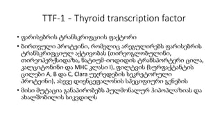 TTF-1 - Thyroid transcription factor
• ფარისებრის ტრანსკრიფციის ფაქტორი
• ბირთვული პროტეინი, რომელიც არეგულირებს ფარისებრის
ტრანსკრიფციულ აქტივობას (თირეოგლობულინი,
თირეოპერქსიდაზა, ნატიუმ-იოდიდის ტრანსპორტერი ცილა,
კალციტონინი და MHC კლასი I), ფილტვის (სურფაქტანტის
ცილები A, B და C, Clara უჯრედების სეკრეტორული
პროტეინი), ასევე დიენცეფალონის სპეციფიური გენების
• მისი მუტაცია განაპირობებს პულმონალურ ჰიპოპლაზიას და
ახალშობილის სიკვდილს
 