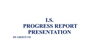 I.S.
PROGRESS REPORT
PRESENTATION
BY GROUP # 03
 