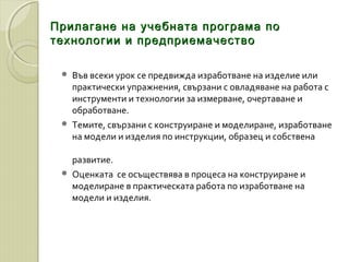 Прилагане на учебната програма поПрилагане на учебната програма по
технологии и предприемачествотехнологии и предприемачество
 Във всеки урок се предвижда изработване на изделие или
практически упражнения, свързани с овладяване на работа с
инструменти и технологии за измерване, очертаване и
обработване.
 Темите, свързани с конструиране и моделиране, изработване
на модели и изделия по инструкции, образец и собствена
развитие.
 Оценката се осъществява в процеса на конструиране и
моделиране в практическата работа по изработване на
модели и изделия.
 