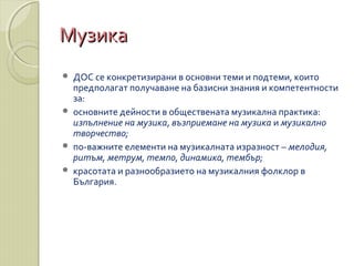 МузикаМузика
 ДОС се конкретизирани в основни теми и подтеми, които
предполагат получаване на базисни знания и компетентности
за:
 основните дейности в обществената музикална практика:
изпълнение на музика, възприемане на музика и музикално
творчество;
 по-важните елементи на музикалната изразност – мелодия,
ритъм, метрум, темпо, динамика, тембър;
 красотата и разнообразието на музикалния фолклор в
България.
 