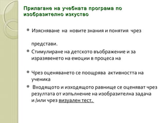 Прилагане на учебната програма поПрилагане на учебната програма по
изобразително изкуствоизобразително изкуство
 Изясняване на новите знания и понятия чрез
представи.
 Стимулиране на детското въображение и за
изразявенето на емоции в процеса на
 Чрез оценяването се поощрява активността на
ученика
 Входящото и изходящото равнище се оценяват чрез
резултата от изпълнение на изобразителна задача
и /или чрез визуален тест.
 