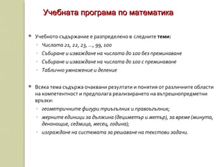  Учебното съдържание е разпределено в следните теми:
◦ Числата 21, 22, 23, ..., 99, 100
◦ Събиране и изваждане на числата до 100 без преминаване
◦ Събиране и изваждане на числата до 100 с преминаване
◦ Таблично умножение и деление
 Всяка тема съдържа очаквани резултати и понятия от различните области
на компетентност и предполага реализирането на вътрешнопредметни
връзки:
◦ геометричните фигури триъгълник и правоъгълник;
◦ мерните единици за дължина (дециметър и метър), за време (минута,
денонощие, седмица, месец, година);
◦ изграждане на системата за решаване на текстови задачи.
Учебната програма по математикаУчебната програма по математика
 