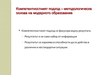  Компетентностният подход се фокусира върху резултата.
◦ Резултатът е не само набор от информация
◦ Резултатът се изразява в способности да се действа в
различни и нестандартни ситуации.
Компетентностният подход – методологическаКомпетентностният подход – методологическа
основа на модерното образованиеоснова на модерното образование
 