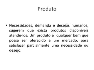 Produto
• Necessidades, demanda e desejos humanos,
sugerem que exista produtos disponíveis
atende-los. Um produto é qualquer bem que
possa ser oferecido a um mercado, para
satisfazer parcialmente uma necessidade ou
desejo.
 