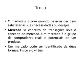 Troca
• O marketing ocorre quando pessoas decidem
satisfazer as suas necessidades ou desejos.
• Mercado :o conceito de transações leva o
conceito de mercado. Um mercado é o grupo
de compradores reais e potenciais de um
produto.
• Um mercado pode ser identificado de duas
formas: Físico e o virtual.
 