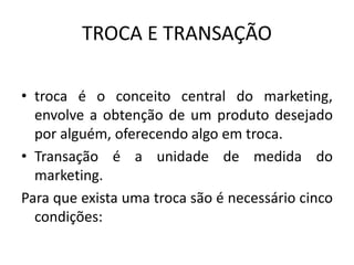 TROCA E TRANSAÇÃO
• troca é o conceito central do marketing,
envolve a obtenção de um produto desejado
por alguém, oferecendo algo em troca.
• Transação é a unidade de medida do
marketing.
Para que exista uma troca são é necessário cinco
condições:
 