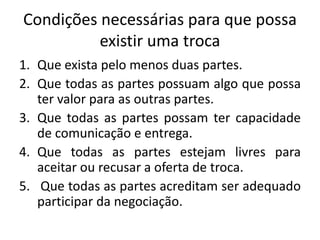 Condições necessárias para que possa
existir uma troca
1. Que exista pelo menos duas partes.
2. Que todas as partes possuam algo que possa
ter valor para as outras partes.
3. Que todas as partes possam ter capacidade
de comunicação e entrega.
4. Que todas as partes estejam livres para
aceitar ou recusar a oferta de troca.
5. Que todas as partes acreditam ser adequado
participar da negociação.
 