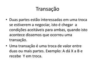 Transação
• Duas partes estão interessadas em uma troca
se estiverem a negociar, isto é chegar a
condições aceitáveis para ambas, quando isto
acontece dissemos que ocorreu uma
transação.
• Uma transação é uma troca de valor entre
duas ou mais partes. Exemplo: A dá X a B e
recebe Y em troca.
 