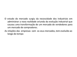 O estudo do mercado surgiu da necessidade dos industriais em
administrar a nova realidade oriunda da evolução industrial que
causou uma transformação de um mercado de vendedores para
um mercado de compradores.
As relações das empresas com os seus mercados, tem evoluído ao
longo do tempo
 