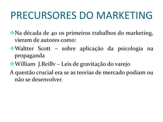 PRECURSORES DO MARKETING
Na década de 40 os primeiros trabalhos do marketing,
vieram de autores como:
Waltter Scott – sobre aplicação da psicologia na
propaganda
William J.Reillv – Leis de gravitação do varejo
A questão crucial era se as teorias de mercado podiam ou
não se desenvolver.
 