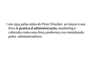 em 1954 pelas mãos de Peter Drucker ao lançar o seu
livro A pratica d administração, marketing é
colocado como uma força poderosa a se considerada
pelos administradores.
 
