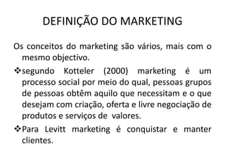 DEFINIÇÃO DO MARKETING
Os conceitos do marketing são vários, mais com o
mesmo objectivo.
segundo Kotteler (2000) marketing é um
processo social por meio do qual, pessoas grupos
de pessoas obtêm aquilo que necessitam e o que
desejam com criação, oferta e livre negociação de
produtos e serviços de valores.
Para Levitt marketing é conquistar e manter
clientes.
 