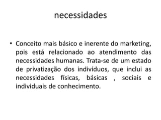 necessidades
• Conceito mais básico e inerente do marketing,
pois está relacionado ao atendimento das
necessidades humanas. Trata-se de um estado
de privatização dos indivíduos, que inclui as
necessidades físicas, básicas , sociais e
individuais de conhecimento.
 