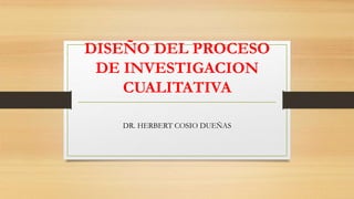 DISEÑO DEL PROCESO
DE INVESTIGACION
CUALITATIVA
DR. HERBERT COSIO DUEÑAS
 