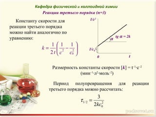 Реакции третьего порядка (n=3)






−= 2
0
2
11
2
1
cct
k
Размерность константы скорости [k] = t–1
·c–2
(мин–1
·л2
·моль–2
)
Период полупревращения для реакции
третьего порядка можно рассчитать:
α
1/с0
2
t0
1/c2
tg α = 2k
2
0
2/1
2
3
kc
=τ
Константу скорости для
реакции третьего порядка
можно найти аналогично по
уравнению:
Кафедра физической и коллоидной химии
 