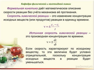 Формальная кинетика даёт математическое описание
скорости реакции без учёта механизма её протекания.
Скорость химической реакции – это изменение концентрации
исходных веществ (или продуктов) реакции в единицу времени.
t
cc 12
v
−
±=
Истинная скорость химической реакции –
это производная концентрации по времени.
Если скорость характеризуют по исходному
веществу, то эта величина будет условно
отрицательной, поскольку концентрация
исходных веществ в реакции будет
уменьшаться.
Кафедра физической и коллоидной химии
dt
dс
±=v
 