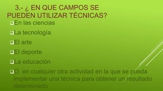 3.- ¿ EN QUE CAMPOS SE
PUEDEN UTILIZAR TÉCNICAS?
En las ciencias
La tecnología
El arte
El deporte
La educación
O en cualquier otra actividad en la que se pueda
implementar una técnica para obtener un resultado
determinado
 