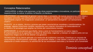 Dominio conceptual
Conceptos Relacionados:
VANGUARDIA: e refiere a las personas o a las obras experimentales e innovadoras, en particular en lo que
respecta al arte, la cultura, la política, la filosofía y la literatura.
CREATIVIDAD: s la capacidad de generar nuevas ideas o conceptos, de nuevas asociaciones entre ideas y
conceptos conocidos, que habitualmente producen soluciones originales. La creatividad es sinónimo del
"pensamiento original", la "imaginación constructiva", el "pensamiento divergente" o el "pensamiento
creativo".
INVENTO: es un objeto, técnica o proceso que posee características novedosas y transformadoras. Sin
embargo, algunas invenciones también representan una creación innovadora sin antecedentes en
la ciencia o la tecnología que amplían los límites del conocimiento humano.
EMPRENDEDOR: es una persona que diseña, lanza y pone en funcionamiento un nuevo negocio.
El emprendimiento es la capacidad y el deseo de desarrollar, organizar y manejar un negocio junto con sus
respectivos riesgos con el fin de obtener una ganancia
TECNOLOGIA: Es la ciencia aplicada a la resolución de problemas concretos. Constituye un conjunto de
conocimientos científicamente ordenados, que permiten diseñar y crear bienes o servicios que facilitan la
adaptación al medio ambiente y la satisfacción de las necesidades esenciales y los deseos de la humanidad
 
