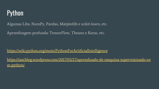 Python
Algumas Libs: NumPy, Pandas, Matplotlib e scikit-learn, etc.
Aprendizagem profunda: TensorFlow, Theano e Keras, etc.
https://wiki.python.org/moin/PythonForArtificialIntelligence
https://iascblog.wordpress.com/2017/03/17/aprendizado-de-maquina-supervisionado-co
m-python/
 