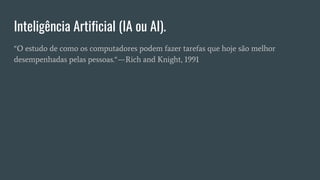 Inteligência Artificial (IA ou AI).
“O estudo de como os computadores podem fazer tarefas que hoje são melhor
desempenhadas pelas pessoas.“ — Rich and Knight, 1991
 