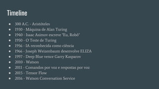 Timeline
● 300 A.C. - Aristóteles
● 1930 - Máquina de Alan Turing
● 1940 - Isaac Asimov escreve "Eu, Robô"
● 1950 - O Teste de Turing
● 1956 - IA reconhecida como ciência
● 1966 - Joseph Weizenbaum desenvolve ELIZA
● 1997 - Deep Blue vence Garry Kasparov
● 2010 - Watson
● 2011 - Comandos por voz e respostas por voz
● 2015 - Tensor Flow
● 2016 - Watson Conversation Service
 
