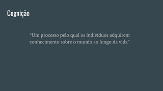 Cognição
“Um processo pelo qual os indivíduos adquirem
conhecimento sobre o mundo ao longo da vida”
 