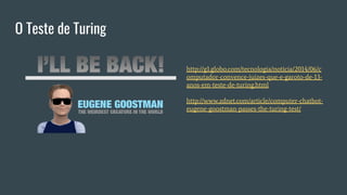 O Teste de Turing
http://g1.globo.com/tecnologia/noticia/2014/06/c
omputador-convence-juizes-que-e-garoto-de-13-
anos-em-teste-de-turing.html
http://www.zdnet.com/article/computer-chatbot-
eugene-goostman-passes-the-turing-test/
 