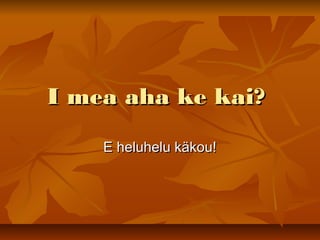 I mea aha ke kai?I mea aha ke kai?
E heluhelu käkou!E heluhelu käkou!
 