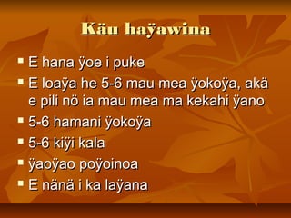 Käu haÿawinaKäu haÿawina
 E hana ÿoe i pukeE hana ÿoe i puke
 E loaÿa he 5-6 mau mea ÿokoÿa, akäE loaÿa he 5-6 mau mea ÿokoÿa, akä
e pili nö ia mau mea ma kekahi ÿanoe pili nö ia mau mea ma kekahi ÿano
 5-6 hamani ÿokoÿa5-6 hamani ÿokoÿa
 5-6 kiÿi kala5-6 kiÿi kala
 ÿaoÿao poÿoinoaÿaoÿao poÿoinoa
 E nänä i ka laÿanaE nänä i ka laÿana
 
