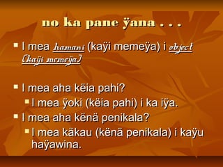 no ka pane ÿana . . .no ka pane ÿana . . .
 I meaI mea hamanihamani (kaÿi memeÿa) i(kaÿi memeÿa) i objectobject
(kaÿi memeÿa)(kaÿi memeÿa)
 I mea aha këia pahi?I mea aha këia pahi?
 I mea ÿoki (këia pahi) i ka iÿa.I mea ÿoki (këia pahi) i ka iÿa.
 I mea aha kënä penikala?I mea aha kënä penikala?
 I mea käkau (kënä penikala) i kaÿuI mea käkau (kënä penikala) i kaÿu
haÿawina.haÿawina.
 
