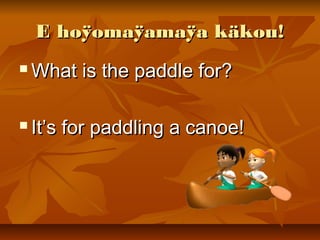 E hoÿomaÿamaÿa käkou!E hoÿomaÿamaÿa käkou!
 What is the paddle for?What is the paddle for?
 It’s for paddling a canoe!It’s for paddling a canoe!
 