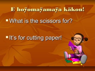E hoÿomaÿamaÿa käkou!E hoÿomaÿamaÿa käkou!
 What is the scissors for?What is the scissors for?
 It’s for cutting paper!It’s for cutting paper!
 