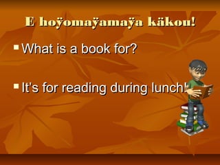 E hoÿomaÿamaÿa käkou!E hoÿomaÿamaÿa käkou!
 What is a book for?What is a book for?
 It’s for reading during lunch!It’s for reading during lunch!
 
