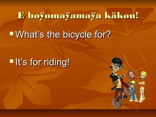 E hoÿomaÿamaÿa käkou!E hoÿomaÿamaÿa käkou!
 What’s the bicycle for?What’s the bicycle for?
 It’s for riding!It’s for riding!
 