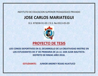 INSTITUTO DE EDUCACION SUPERIOR PEDAGOGICO PRIVADO
JOSE CARLOS MARIATEGUI
D.S. N°0038-91-ED / D.S. No 0313-05-ED
PROYECTO DE TESIS
LOS CONOS DEPORTIVOS EN EL DESARROLLO DE LA CREATIVIDAD MOTRIZ EN
LOS ESTUDIANTES DE 3° DE PRIMARIA DE LA I.E. SAN JUAN BAUTISTA-
DISTRITO DE RIMAC-AÑO 2018.
ESTUDIANTE: JUNIOR ANDREY ROJAS HUATUCO
 