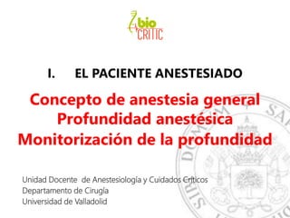I. EL PACIENTE ANESTESIADO
Concepto de anestesia general
Profundidad anestésica
Monitorización de la profundidad
Unidad Docente de Anestesiología y Cuidados Críticos
Departamento de Cirugía
Universidad de Valladolid
 