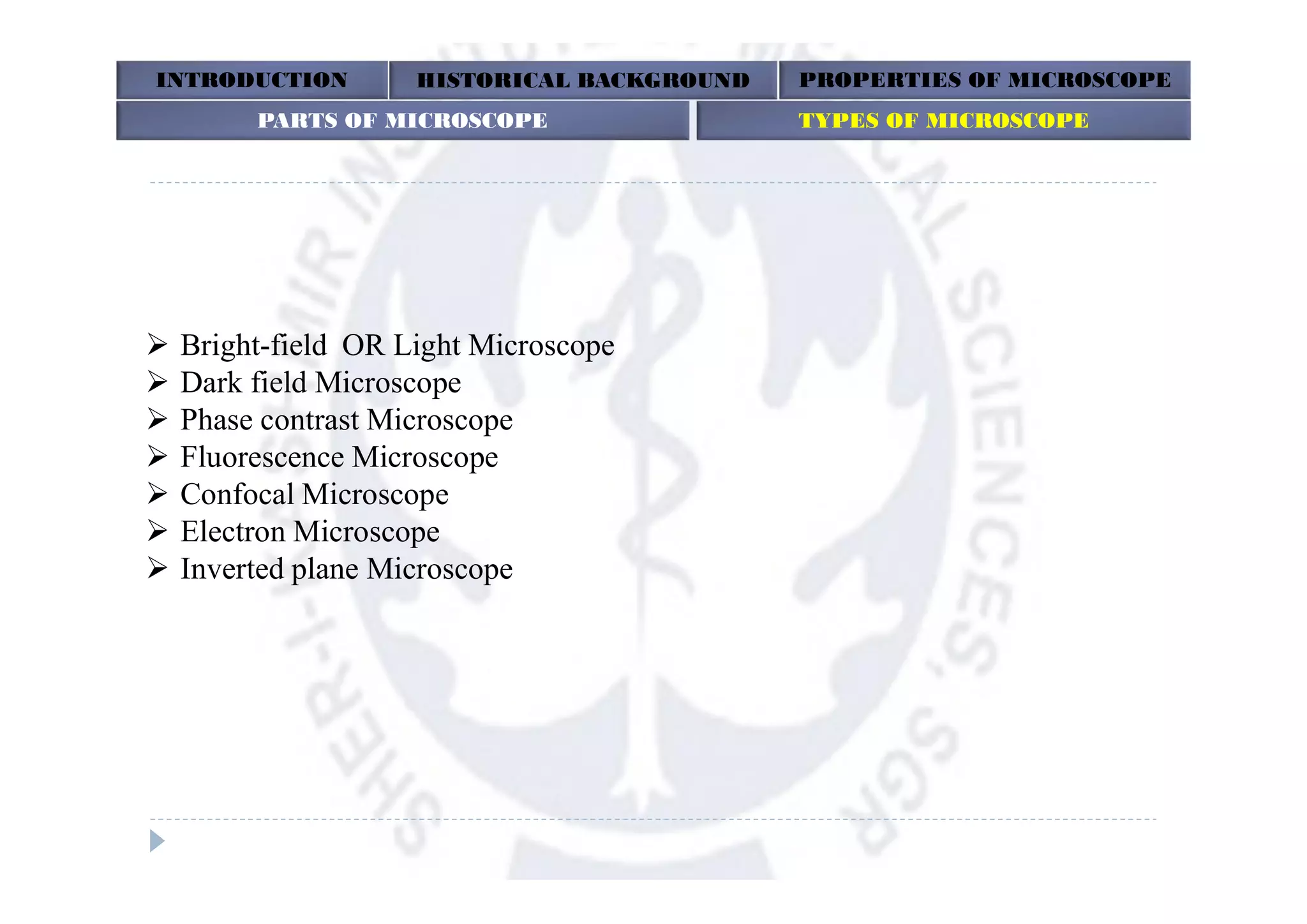 Bright-field OR Light Microscope
 Dark field Microscope
 Phase contrast Microscope
 Fluorescence Microscope
 Confocal Microscope
 Electron Microscope
 Inverted plane Microscope
INTRODUCTION HISTORICAL BACKGROUND PROPERTIES OF MICROSCOPE
PARTS OF MICROSCOPE TYPES OF MICROSCOPEPARTS OF MICROSCOPE TYPES OF MICROSCOPE
 