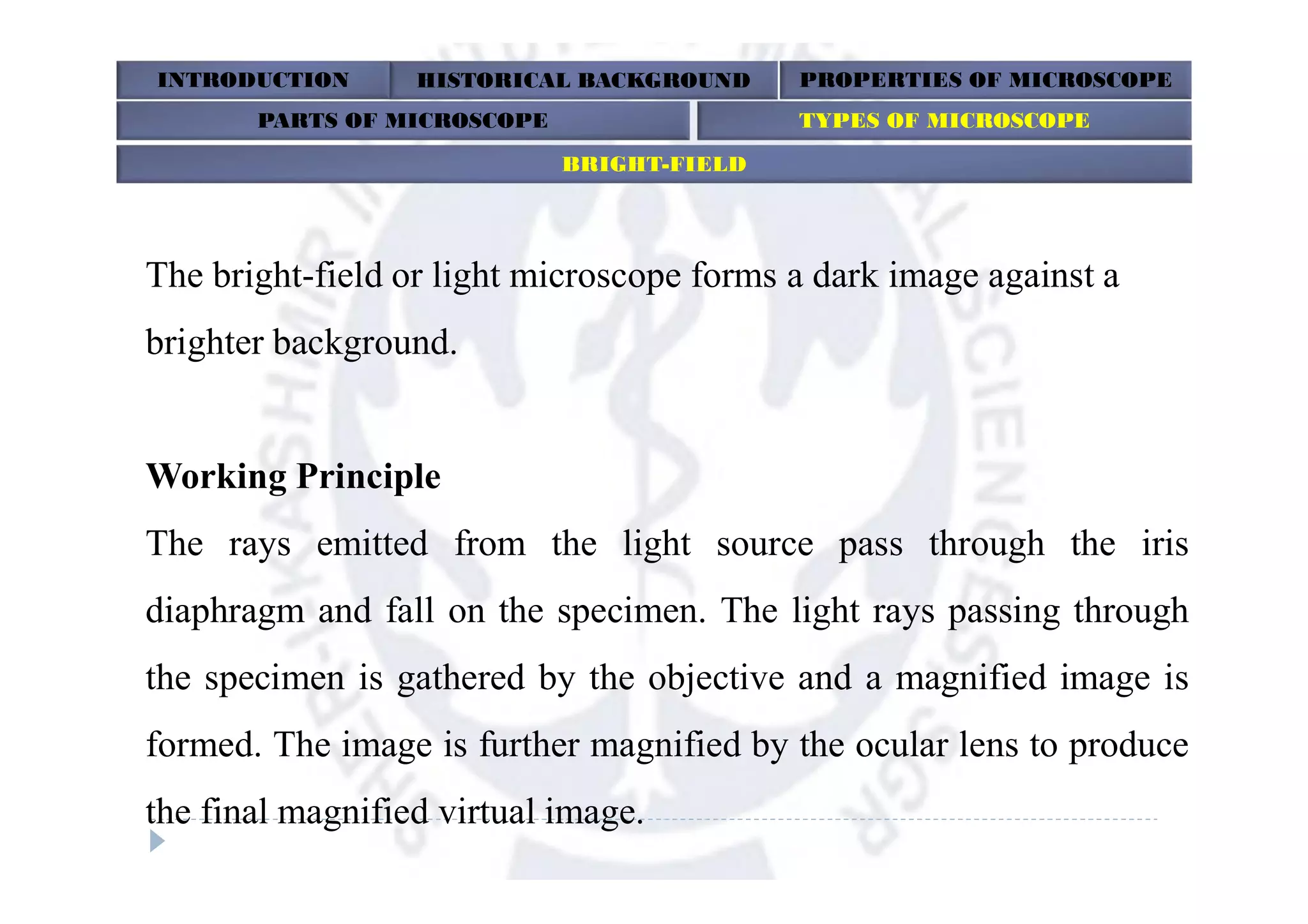 The bright-field or light microscope forms a dark image against a
brighter background.
Working Principle
The rays emitted from the light source pass through the iris
diaphragm and fall on the specimen. The light rays passing through
the specimen is gathered by the objective and a magnified image is
formed. The image is further magnified by the ocular lens to produce
the final magnified virtual image.
INTRODUCTION HISTORICAL BACKGROUND PROPERTIES OF MICROSCOPE
BRIGHT-FIELD
PARTS OF MICROSCOPE TYPES OF MICROSCOPE
 