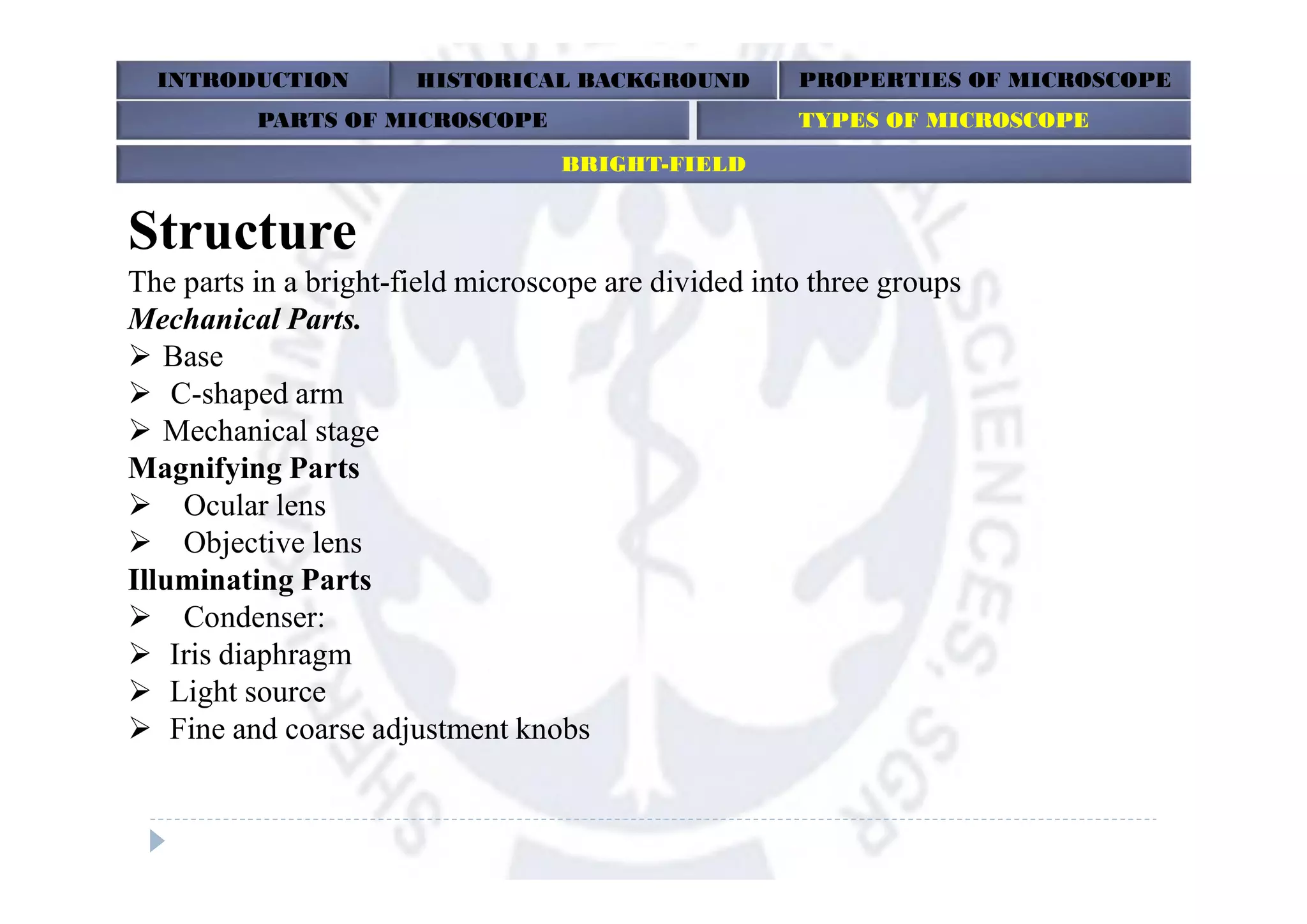 Structure
The parts in a bright-field microscope are divided into three groups
Mechanical Parts.
 Base
 C-shaped arm
 Mechanical stage
Magnifying Parts
 Ocular lens
 Objective lens
Illuminating Parts
 Condenser:
 Iris diaphragm
 Light source
 Fine and coarse adjustment knobs
INTRODUCTION HISTORICAL BACKGROUND PROPERTIES OF MICROSCOPE
BRIGHT-FIELD
PARTS OF MICROSCOPE TYPES OF MICROSCOPE
 
