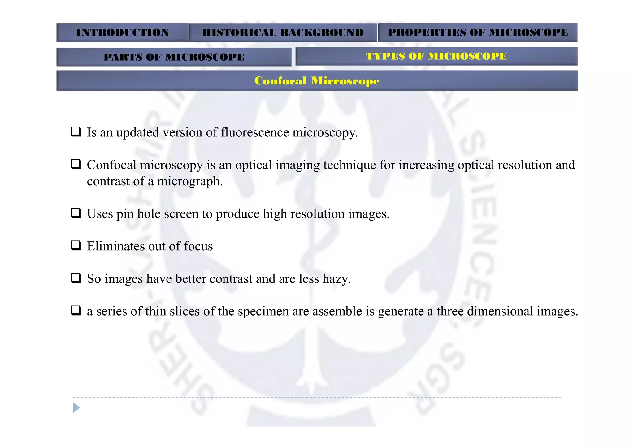INTRODUCTION HISTORICAL BACKGROUND PROPERTIES OF MICROSCOPE
PARTS OF MICROSCOPE TYPES OF MICROSCOPE
Confocal Microscope
 Is an updated version of fluorescence microscopy.
 Confocal microscopy is an optical imaging technique for increasing optical resolution and
contrast of a micrograph.
 Uses pin hole screen to produce high resolution images.
 Eliminates out of focus
 So images have better contrast and are less hazy.
 a series of thin slices of the specimen are assemble is generate a three dimensional images.
 