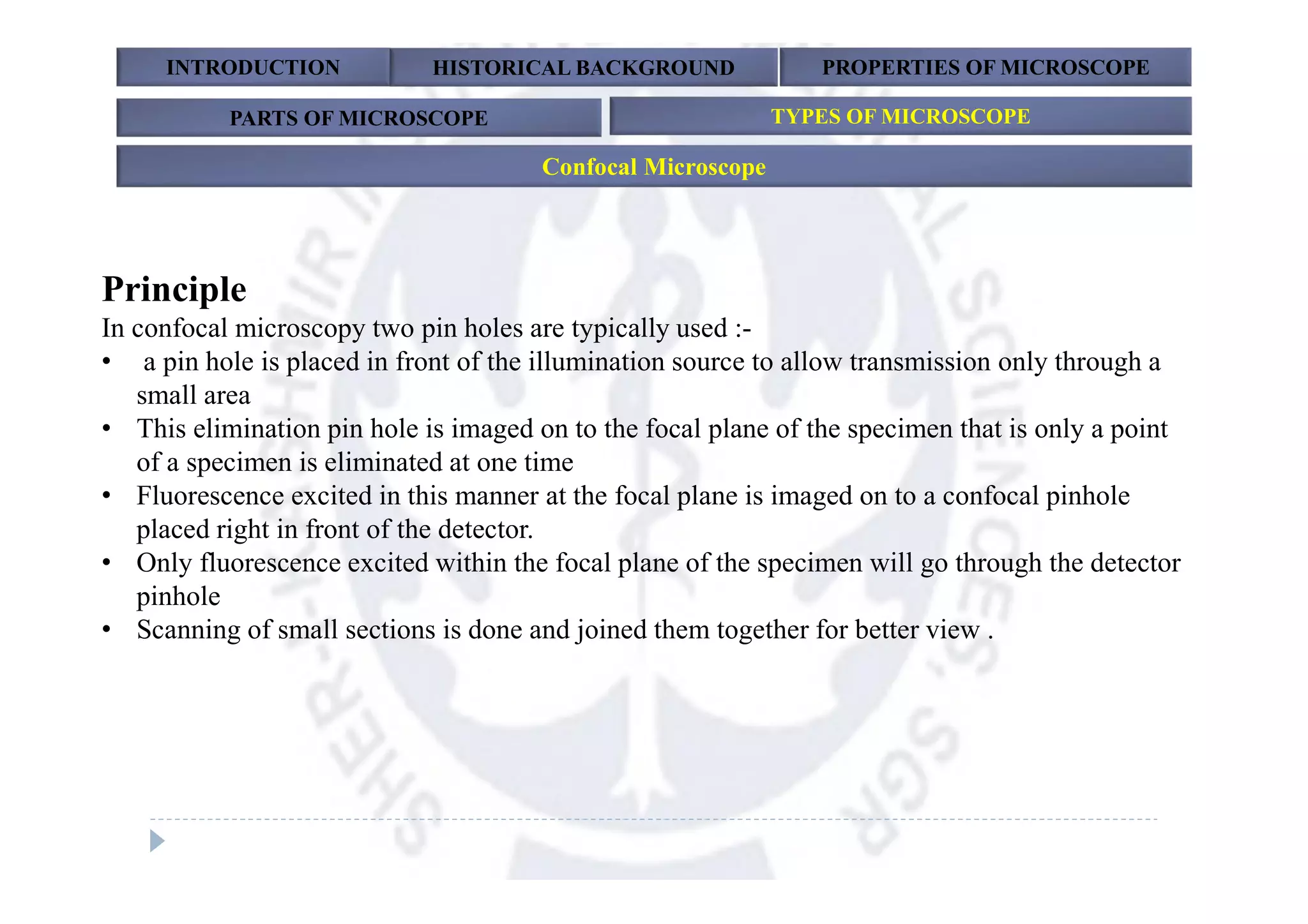 Principle
In confocal microscopy two pin holes are typically used :-
• a pin hole is placed in front of the illumination source to allow transmission only through a
small area
• This elimination pin hole is imaged on to the focal plane of the specimen that is only a point
of a specimen is eliminated at one time
• Fluorescence excited in this manner at the focal plane is imaged on to a confocal pinhole
placed right in front of the detector.
• Only fluorescence excited within the focal plane of the specimen will go through the detector
pinhole
• Scanning of small sections is done and joined them together for better view .
INTRODUCTION HISTORICAL BACKGROUND PROPERTIES OF MICROSCOPE
PARTS OF MICROSCOPE TYPES OF MICROSCOPE
Confocal Microscope
 
