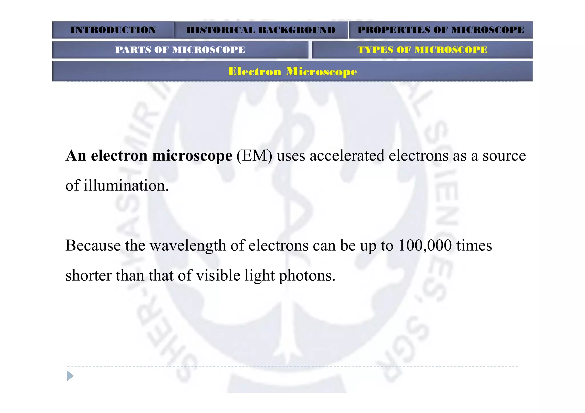 An electron microscope (EM) uses accelerated electrons as a source
of illumination.
Because the wavelength of electrons can be up to 100,000 times
shorter than that of visible light photons.
INTRODUCTION HISTORICAL BACKGROUND PROPERTIES OF MICROSCOPE
Electron Microscope
PARTS OF MICROSCOPE TYPES OF MICROSCOPE
 