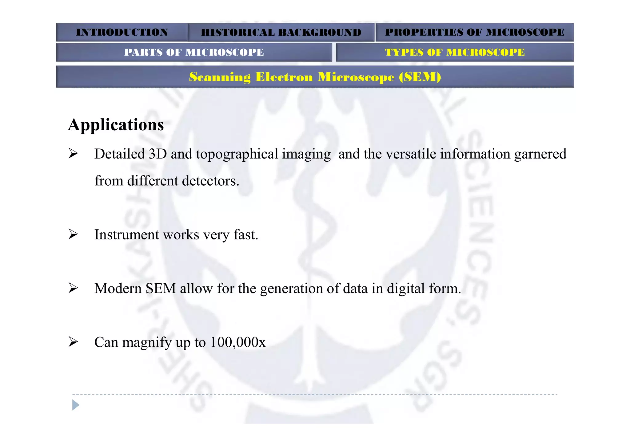 INTRODUCTION HISTORICAL BACKGROUND PROPERTIES OF MICROSCOPE
Scanning Electron Microscope (SEM)
Applications
 Detailed 3D and topographical imaging and the versatile information garnered
from different detectors.
 Instrument works very fast.
 Modern SEM allow for the generation of data in digital form.
 Can magnify up to 100,000x
PARTS OF MICROSCOPE TYPES OF MICROSCOPE
 