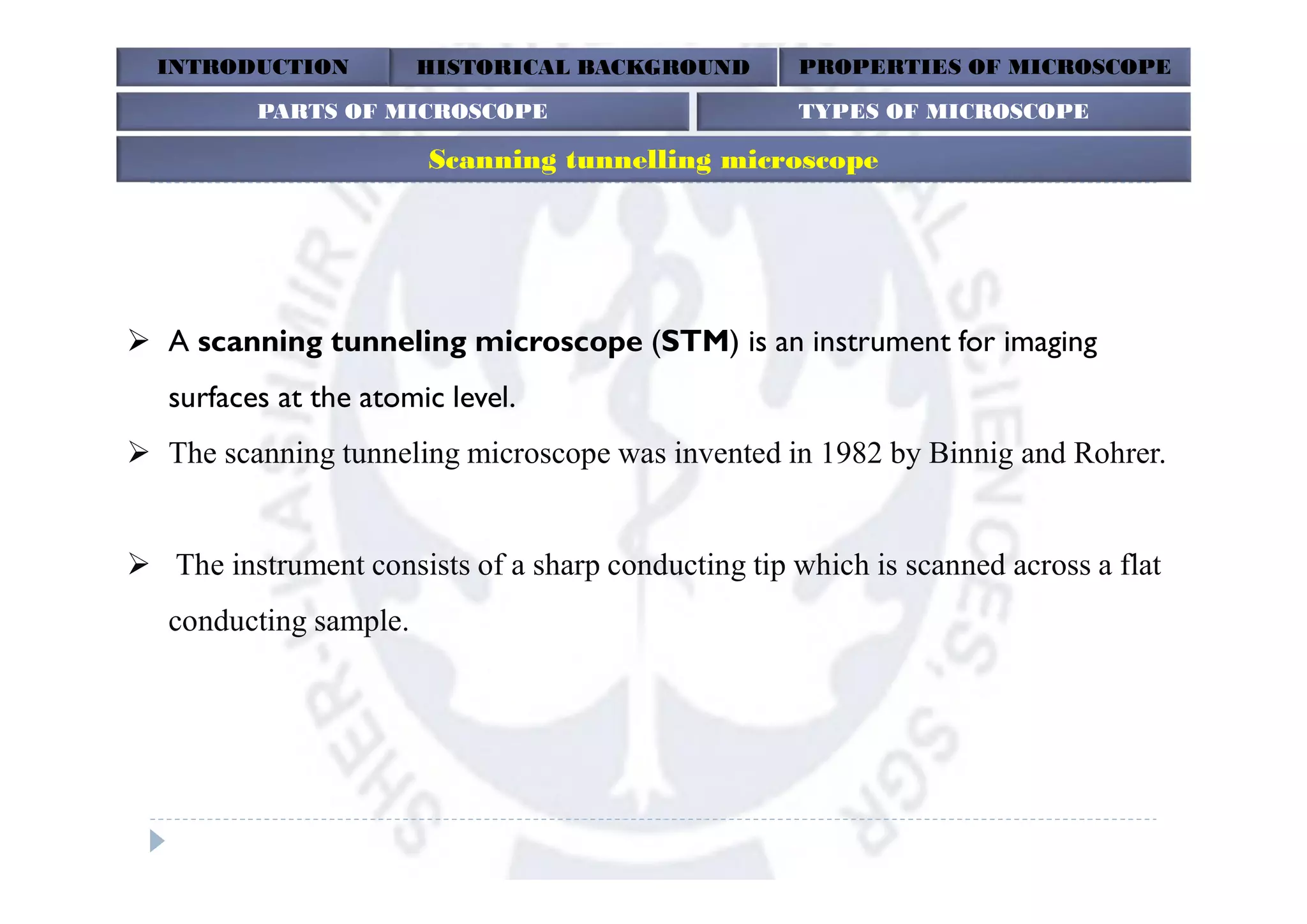 INTRODUCTION HISTORICAL BACKGROUND PROPERTIES OF MICROSCOPE
Scanning tunnelling microscope
PARTS OF MICROSCOPE TYPES OF MICROSCOPE
 A scanning tunneling microscope (STM) is an instrument for imaging
surfaces at the atomic level.
 The scanning tunneling microscope was invented in 1982 by Binnig and Rohrer.
 The instrument consists of a sharp conducting tip which is scanned across a flat
conducting sample.
 