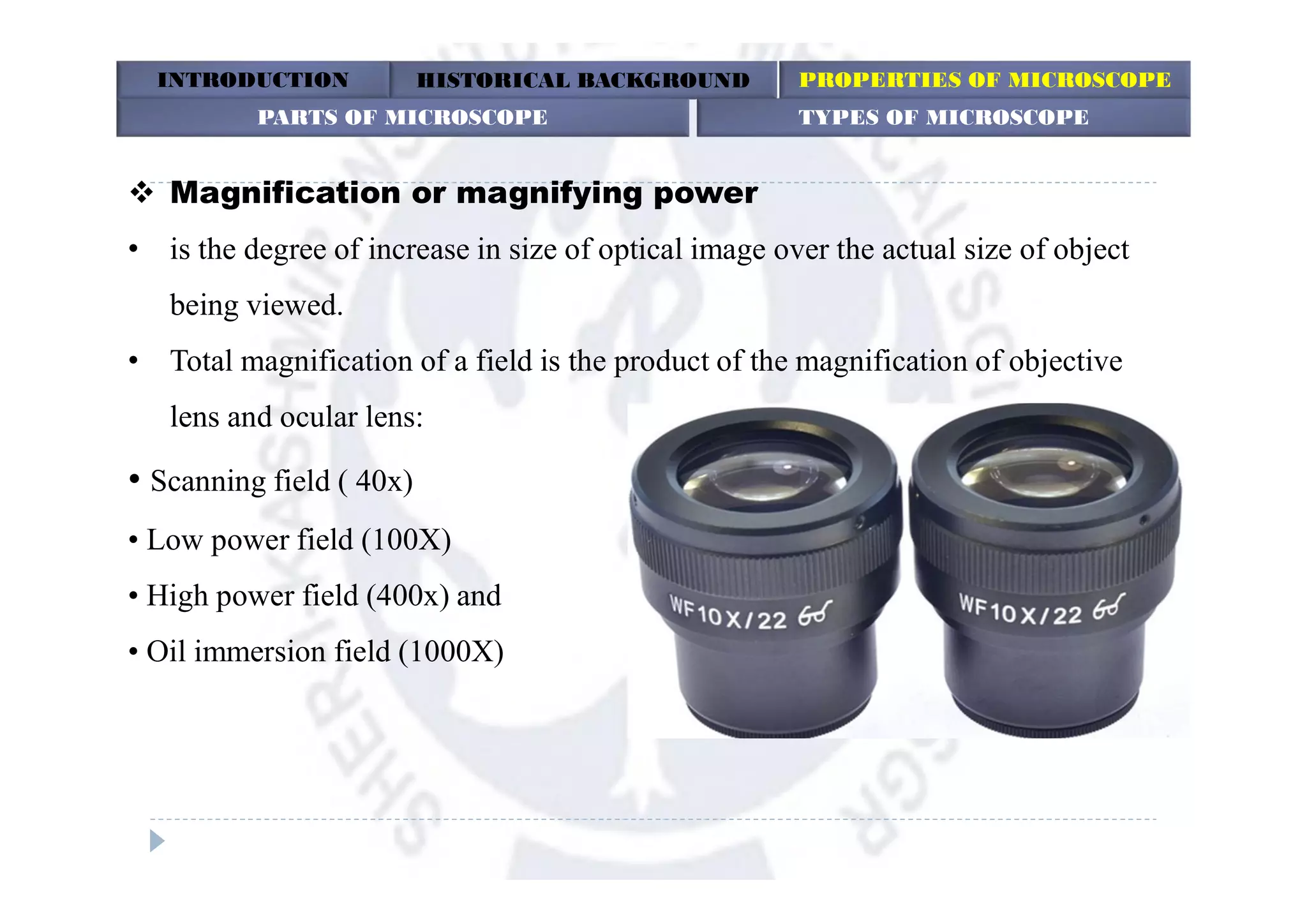  Magnification or magnifying power
• is the degree of increase in size of optical image over the actual size of object
being viewed.
• Total magnification of a field is the product of the magnification of objective
lens and ocular lens:
• Scanning field ( 40x)
• Low power field (100X)
• High power field (400x) and
• Oil immersion field (1000X)
INTRODUCTION HISTORICAL BACKGROUND PROPERTIES OF MICROSCOPE
PARTS OF MICROSCOPE TYPES OF MICROSCOPE
 