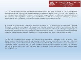 I.T.S is an educational group operating under Durga Charitable Society. The group established its first college campus in
Ghaziabad in the year 1995. I.T.S Engineering College was established under this group in the year 2006. The group has
eminent academicians and acclaimed professionals as its faculty and guest faculty, as well as a strong corporate network
that has helped in building I.T.S as a premier group of institutions. I.T.S. delivers knowledge and competency in the areas
of paramedical science, pharmacy, information technology, dental science, and biotechnology.
At a recent education industry conference, one of the executives at I.T.S shared during a conversation, “We keep
developing new learning techniques and improving our teaching processes. In addition, we keep expanding our
information technology capacity and strengthening our industry interaction network. At I.T.S Engineering College, we
create professionals having innovative thinking and application-oriented mindset. Our teaching methods are designed to
ensure technology-based learning that is in addition to the domain knowledge of the chosen engineering branch.”
I.T.S Engineering College provides students with hands-on experience through internships in core companies in their
chosen branches, experiential learning through industry visits, live projects, expert talks, workshops, case studies, and
virtual classroom sessions. The institute’s faculty members stay abreast with the current industry developments. I.T.S
Engineering College is a premier institute in the domain of technical and management education. The institute is
approved by AICTE under the Ministry of HRD, Government of India, and it is affiliated to Dr. A.P.J. Abdul Kalam Technical
University, Lucknow.
 
