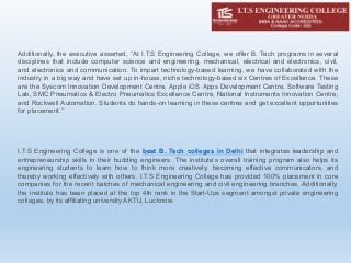 Additionally, the executive asserted, “At I.T.S Engineering College, we offer B. Tech programs in several
disciplines that include computer science and engineering, mechanical, electrical and electronics, civil,
and electronics and communication. To impart technology-based learning, we have collaborated with the
industry in a big way and have set up in-house, niche technology-based six Centres of Excellence. These
are the Syscom Innovation Development Centre, Apple iOS Apps Development Centre, Software Testing
Lab, SMC Pneumatics & Electro Pneumatics Excellence Centre, National Instruments Innovation Centre,
and Rockwell Automation. Students do hands-on learning in these centres and get excellent opportunities
for placement.”
I.T.S Engineering College is one of the best B. Tech colleges in Delhi that integrates leadership and
entrepreneurship skills in their budding engineers. The institute’s overall training program also helps its
engineering students to learn how to think more creatively, becoming effective communicators, and
thereby working effectively with others. I.T.S Engineering College has provided 100% placement in core
companies for the recent batches of mechanical engineering and civil engineering branches. Additionally,
the institute has been placed at the top 4th rank in the Start-Ups segment amongst private engineering
colleges, by its affiliating university AKTU, Lucknow.
 