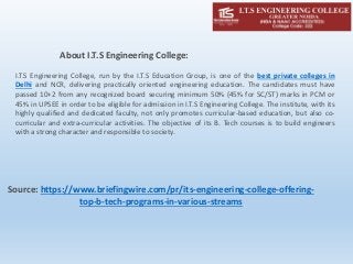 About I.T.S Engineering College:
I.T.S Engineering College, run by the I.T.S Education Group, is one of the best private colleges in
Delhi and NCR, delivering practically oriented engineering education. The candidates must have
passed 10+2 from any recognized board securing minimum 50% (45% for SC/ST) marks in PCM or
45% in UPSEE in order to be eligible for admission in I.T.S Engineering College. The institute, with its
highly qualified and dedicated faculty, not only promotes curricular-based education, but also co-
curricular and extra-curricular activities. The objective of its B. Tech courses is to build engineers
with a strong character and responsible to society.
Source: https://www.briefingwire.com/pr/its-engineering-college-offering-
top-b-tech-programs-in-various-streams
 